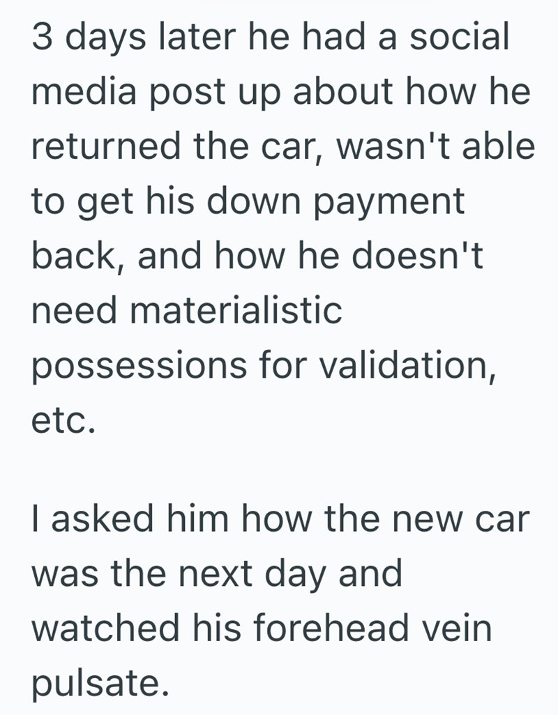 3 days later he had a social media post up about how he returned the car, wasn't able to get his down payment back, and how he doesn't need materialistic possessions for validation, etc. I asked him how the new car was the next day and watched his forehead vein pulsate.