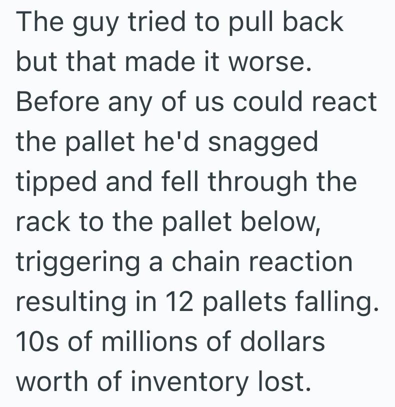 The guy tried to pull back but that made it worse. Before any of us could react the pallet he'd snagged tipped and fell through the rack to the pallet below, triggering a chain reaction resulting in 12 pallets falling. 10s of millions of dollars worth of inventory lost.