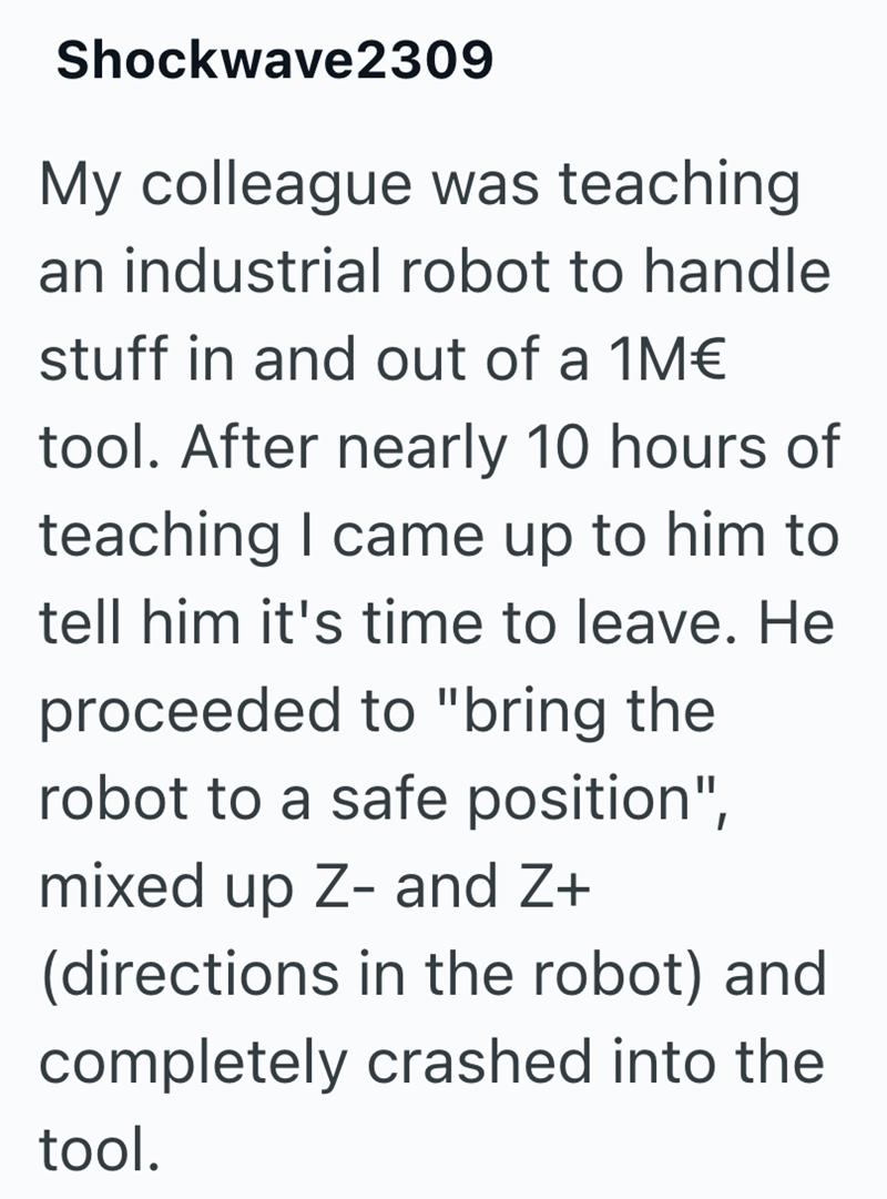 Shockwave2309 My colleague was teaching an industrial robot to handle stuff in and out of a 1M€ tool. After nearly 10 hours of teaching I came up to him to tell him it's time to leave. He proceeded to "bring the robot to a safe position", mixed up Z- and Z+ (directions in the robot) and completely crashed into the tool.