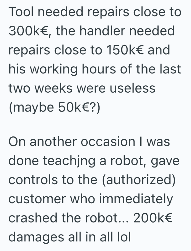 Tool needed repairs close to 300k€, the handler needed repairs close to 150k€ and his working hours of the last two weeks were useless (maybe 50k€?) On another occasion I was done teaching a robot, gave controls to the (authorized) customer who immediately crashed the robot... 200k€ damages all in all lol