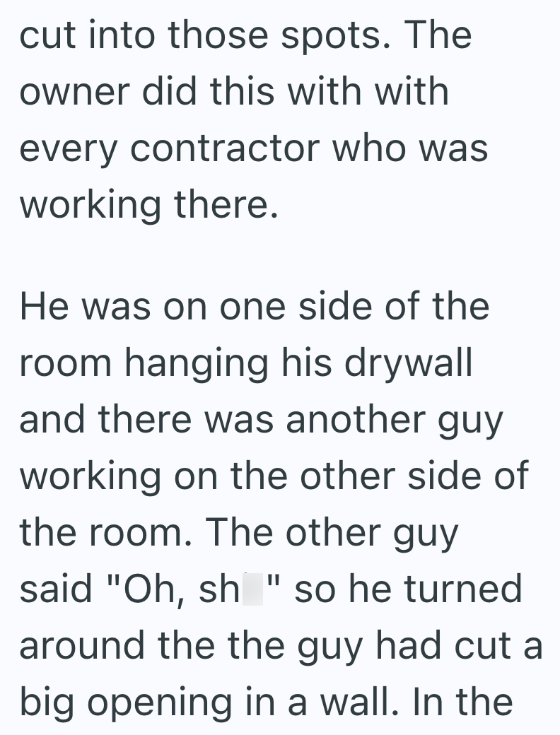 cut into those spots. The owner did this with with every contractor who was working there. He was on one side of the room hanging his drywall and there was another guy working on the other side of the room. The other guy said "Oh, sh "so he turned around the the guy had cut a big opening in a wall. In the