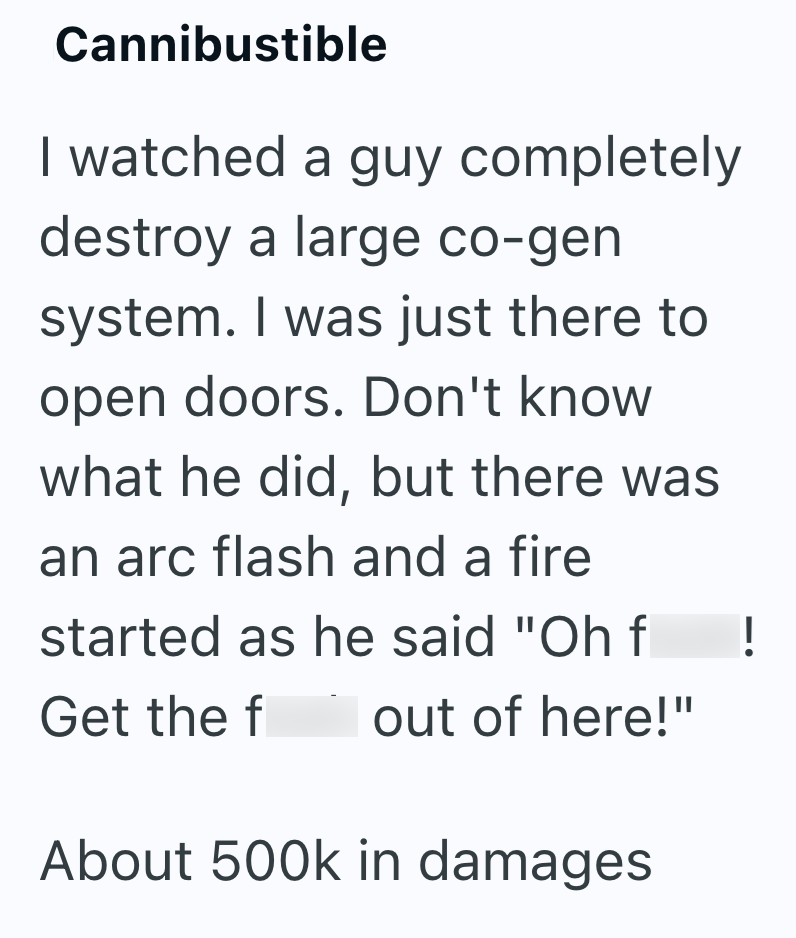Cannibustible I watched a guy completely destroy a large co-gen system. I was just there to open doors. Don't know what he did, but there was an arc flash and a fire started as he said "Oh f ! Get the f out of here!" About 500k in damages