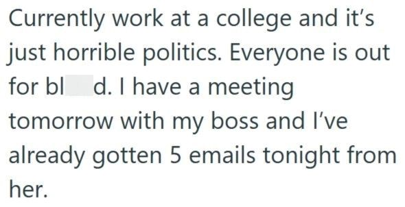 Currently work at a college and it's just horrible politics. Everyone is out for bl d. I have a meeting tomorrow with my boss and I've already gotten 5 emails tonight from her.