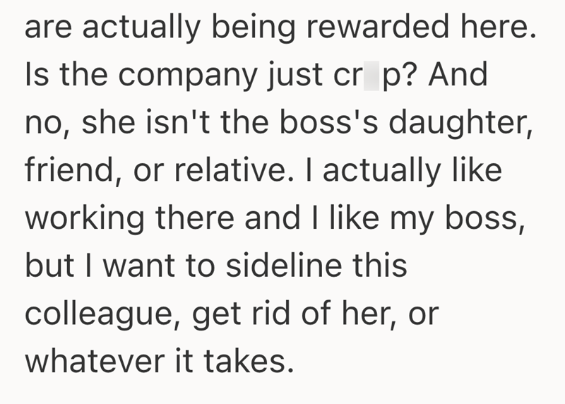 are actually being rewarded here. Is the company just cr p? And no, she isn't the boss's daughter, friend, or relative. I actually like working there and I like my boss, but I want to sideline this colleague, get rid of her, or whatever it takes.