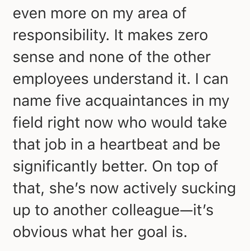 even more on my area of responsibility. It makes zero sense and none of the other employees understand it. I can name five acquaintances in my field right now who would take that job in a heartbeat and be significantly better. On top of that, she's now actively sucking up to another colleague-it's obvious what her goal is.