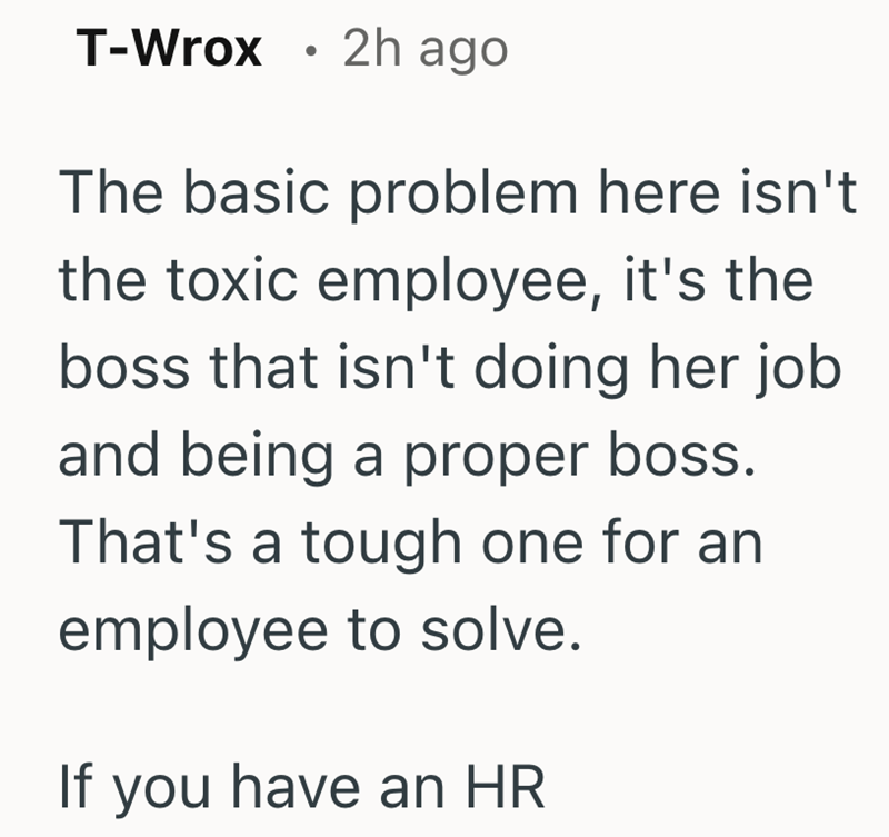 T-Wrox 2h ago . The basic problem here isn't the toxic employee, it's the boss that isn't doing her job and being a proper boss. That's a tough one for an employee to solve. If you have an HR