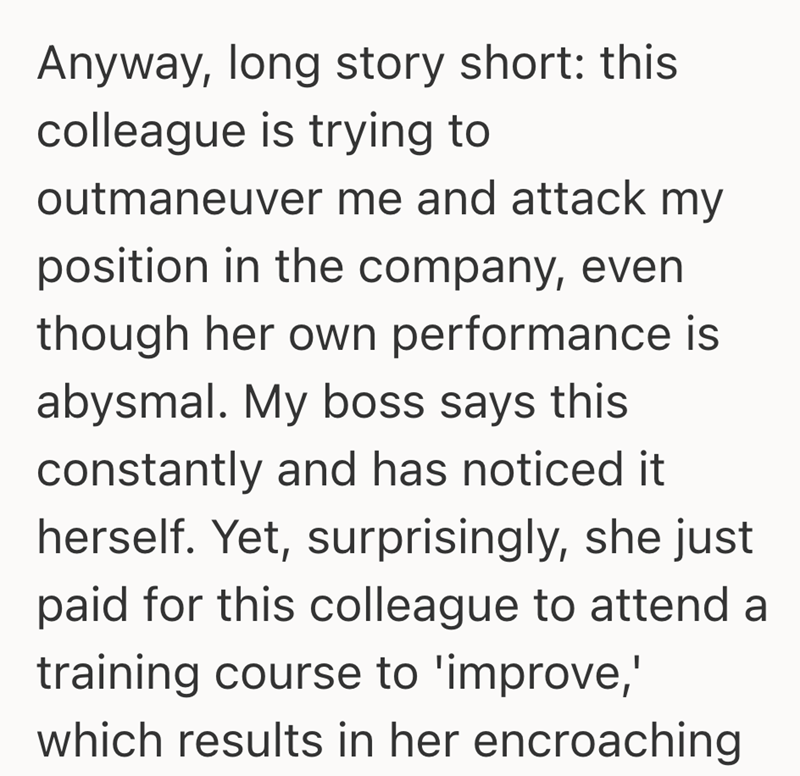 Anyway, long story short: this colleague is trying to outmaneuver me and attack my position in the company, even though her own performance is abysmal. My boss says this constantly and has noticed it herself. Yet, surprisingly, she just paid for this colleague to attend a training course to 'improve,' which results in her encroaching