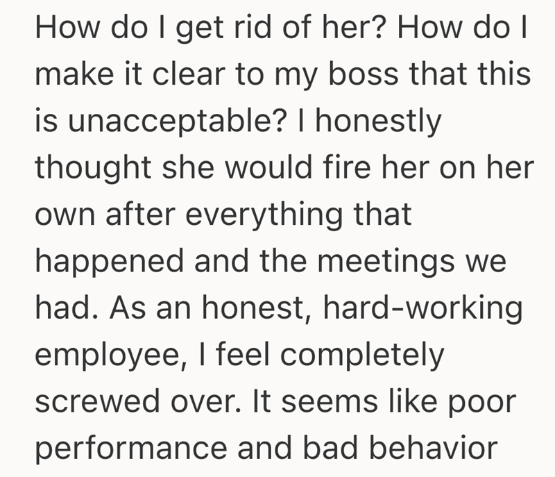 How do I get rid of her? How do I make it clear to my boss that this is unacceptable? I honestly thought she would fire her on her own after everything that happened and the meetings we had. As an honest, hard-working employee, I feel completely screwed over. It seems like poor performance and bad behavior