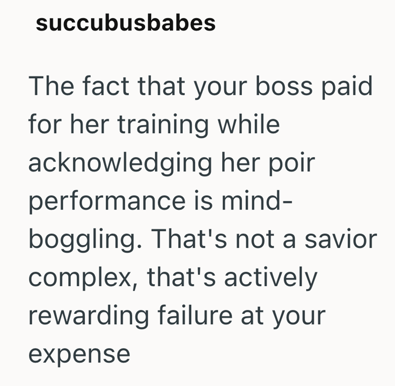 succubusbabes The fact that your boss paid for her training while acknowledging her poir performance is mind- boggling. That's not a savior complex, that's actively rewarding failure at your expense