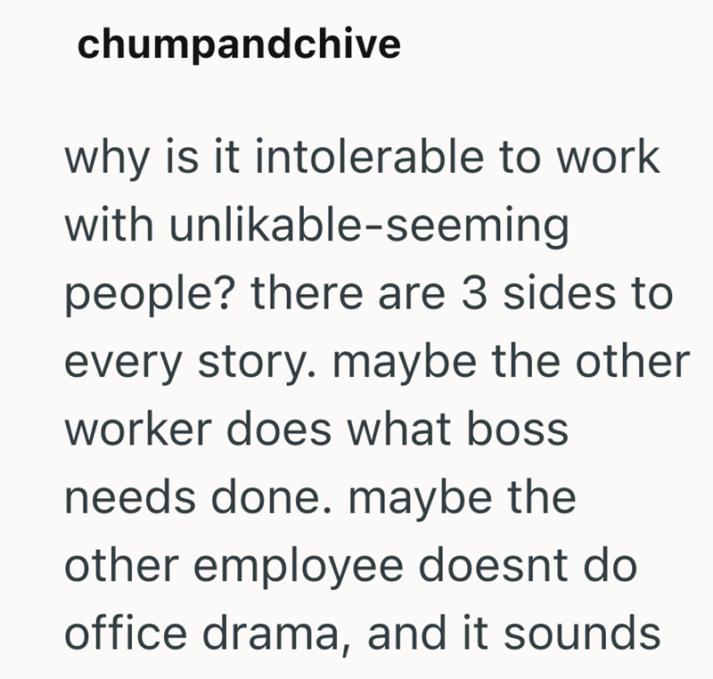 chumpandchive why is it intolerable to work with unlikable-seeming people? there are 3 sides to every story. maybe the other worker does what boss needs done. maybe the other employee doesnt do office drama, and it sounds