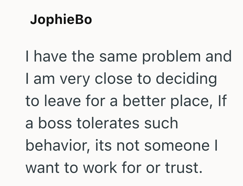 JophieBo I have the same problem and I am very close to deciding to leave for a better place, If a boss tolerates such behavior, its not someone I want to work for or trust.