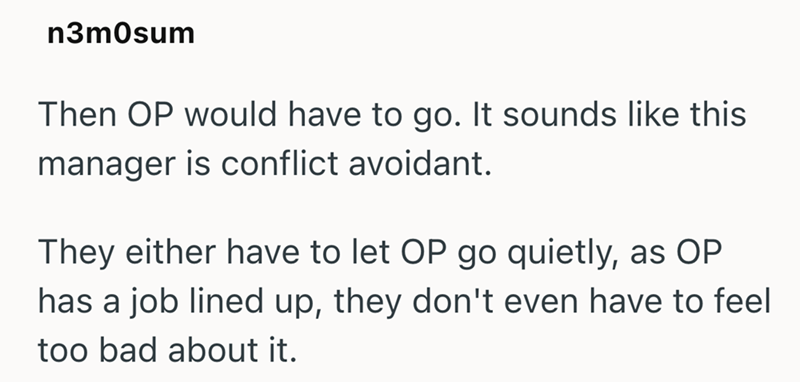n3mOsum Then OP would have to go. It sounds like this manager is conflict avoidant. They either have to let OP go quietly, as OP has a job lined up, they don't even have to feel too bad about it.