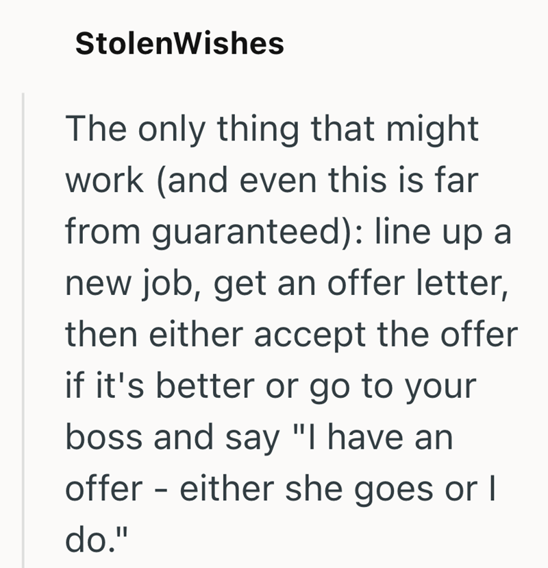 StolenWishes The only thing that might work (and even this is far from guaranteed): line up a new job, get an offer letter, then either accept the offer if it's better or go to your boss and say "I have an offer either she goes or I do." -