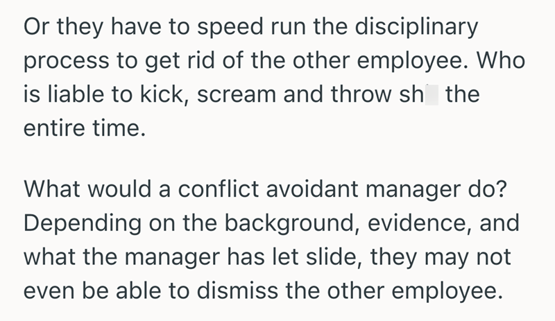 Or they have to speed run the disciplinary process to get rid of the other employee. Who is liable to kick, scream and throw sh the entire time. What would a conflict avoidant manager do? Depending on the background, evidence, and what the manager has let slide, they may not even be able to dismiss the other employee.
