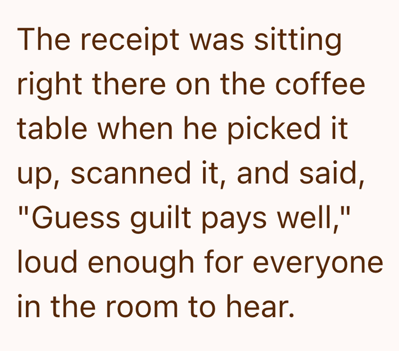 The receipt was sitting right there on the coffee table when he picked it up, scanned it, and said, "Guess guilt pays well," loud enough for everyone in the room to hear.