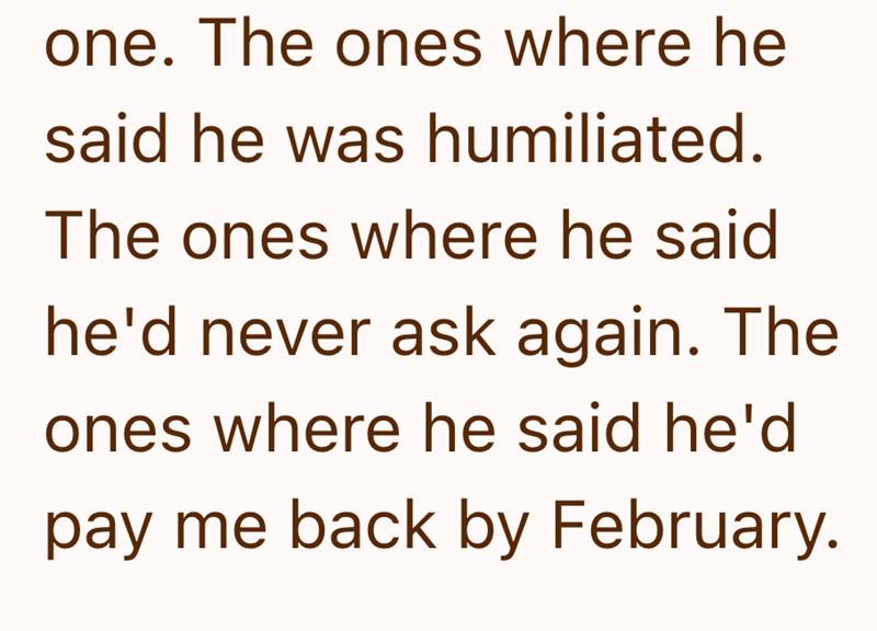 one. The ones where he said he was humiliated. The ones where he said he'd never ask again. The ones where he said he'd pay me back by February.