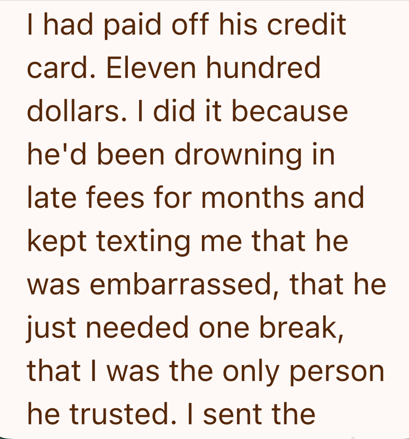 I had paid off his credit card. Eleven hundred dollars. I did it because he'd been drowning in late fees for months and kept texting me that he was embarrassed, that he just needed one break, that I was the only person he trusted. I sent the