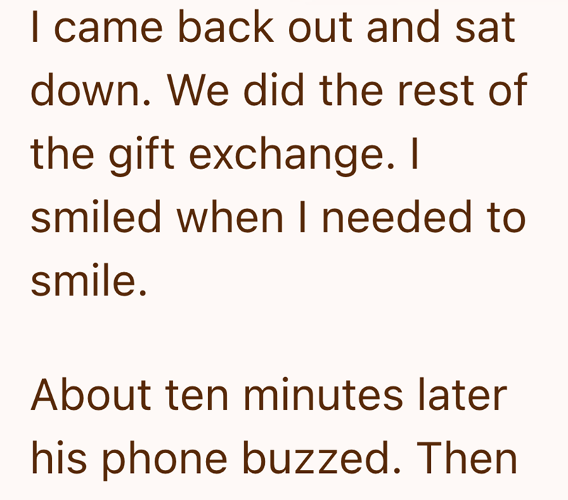 I came back out and sat down. We did the rest of the gift exchange. I smiled when I needed to smile. About ten minutes later his phone buzzed. Then