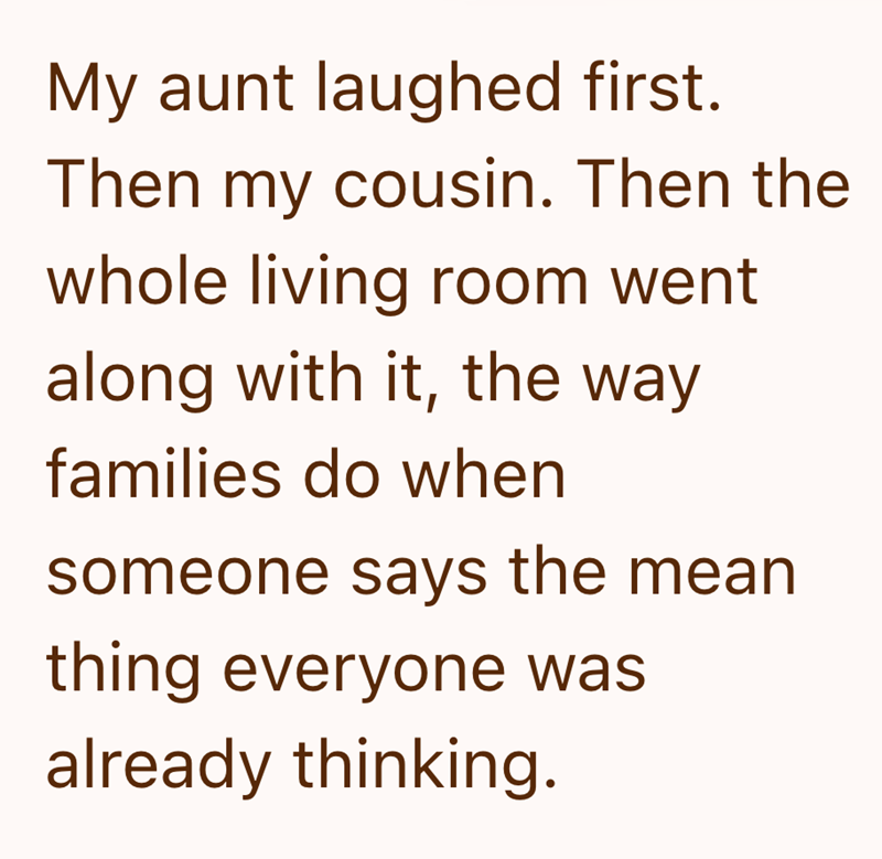 My aunt laughed first. Then my cousin. Then the whole living room went along with it, the way families do when someone says the mean thing everyone was already thinking.