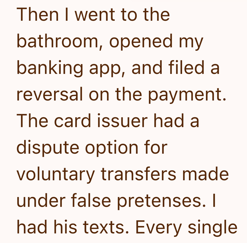 Then I went to the bathroom, opened my banking app, and filed a reversal on the payment. The card issuer had a dispute option for voluntary transfers made under false pretenses. I had his texts. Every single