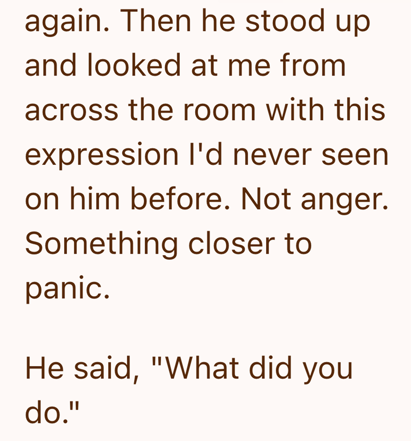 again. Then he stood up and looked at me from across the room with this expression I'd never seen on him before. Not anger. Something closer to panic. He said, "What did you do."