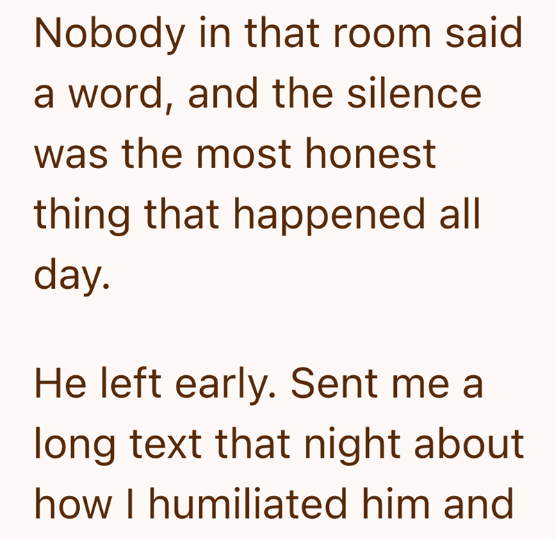 Nobody in that room said a word, and the silence was the most honest thing that happened all day. He left early. Sent me a long text that night about how I humiliated him and