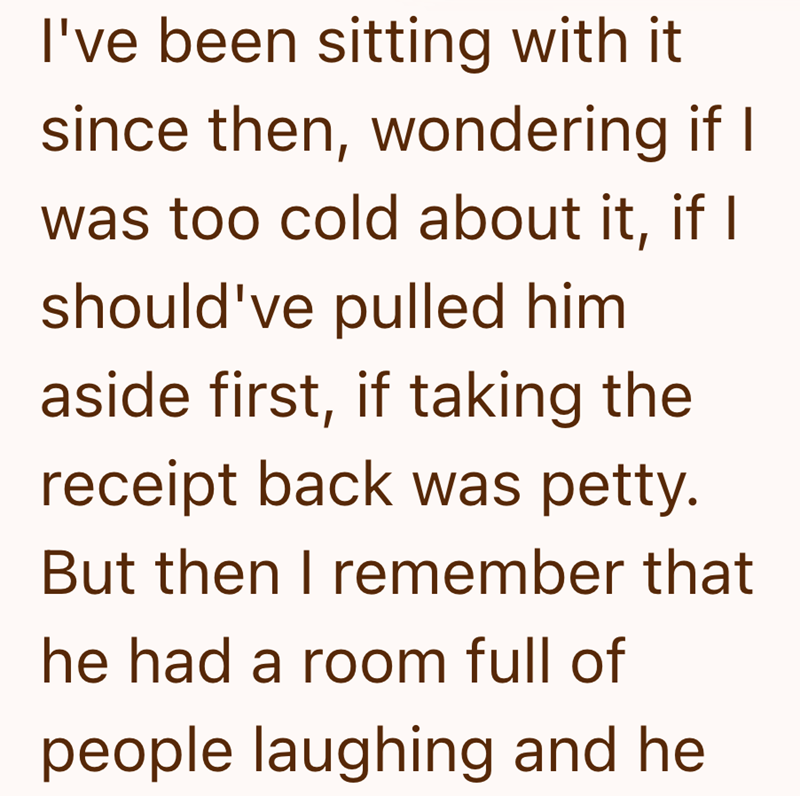 I've been sitting with it since then, wondering if I was too cold about it, if I should've pulled him aside first, if taking the receipt back was petty. But then I remember that he had a room full of people laughing and he