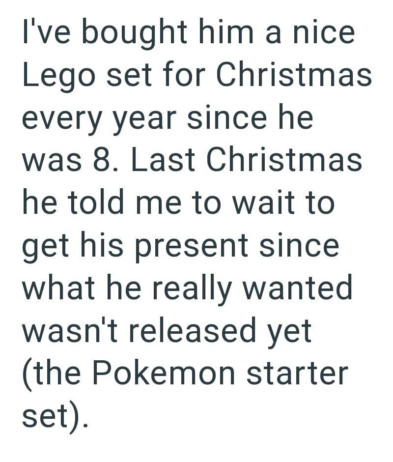 I've bought him a nice Lego set for Christmas every year since he was 8. Last Christmas he told me to wait to get his present since what he really wanted wasn't released yet (the Pokemon starter set).