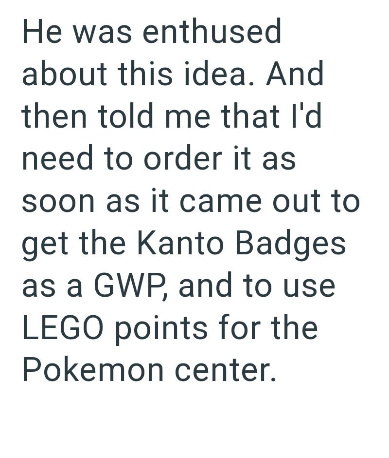 He was enthused about this idea. And then told me that I'd need to order it as soon as it came out to get the Kanto Badges as a GWP, and to use LEGO points for the Pokemon center.