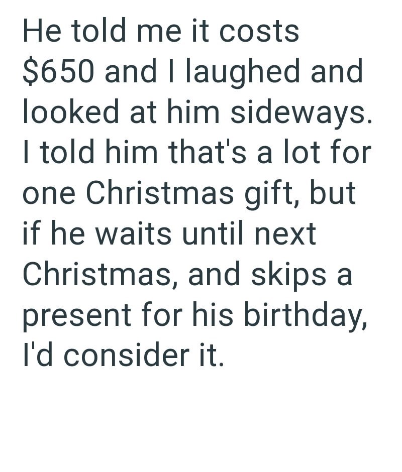 He told me it costs $650 and I laughed and looked at him sideways. I told him that's a lot for one Christmas gift, but if he waits until next Christmas, and skips a present for his birthday, I'd consider it.