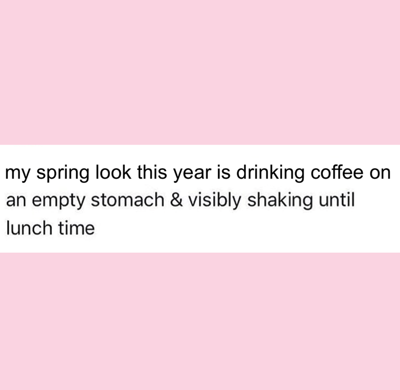 my spring look this year is drinking coffee on an empty stomach & visibly shaking until lunch time