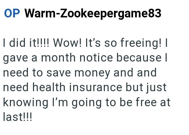OP Warm-Zookeepergame83 I did it!!!! Wow! It's so freeing! I gave a month notice because l need to save money and and need health insurance but just knowing I'm going to be free at last!!!