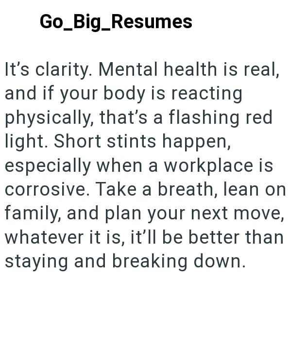 Go_Big_Resumes It's clarity. Mental health is real, and if your body is reacting physically, that's a flashing red light. Short stints happen, especially when a workplace is corrosive. Take a breath, lean on family, and plan your next move, whatever it is, it'll be better than staying and breaking down.