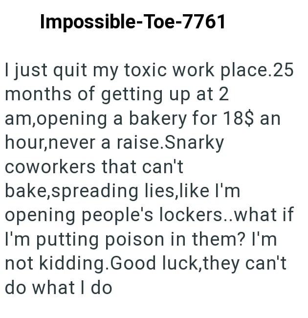 Impossible-Toe-7761 I just quit my toxic work place.25 months of getting up at 2 am,opening a bakery for 18$ an hour,never a raise.Snarky coworkers that can't bake, spreading lies, like I'm opening people's lockers..what if I'm putting poison in them? I'm not kidding.Good luck,they can't do what I do
