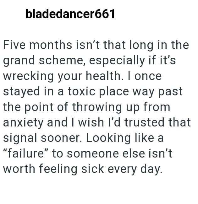 bladedancer661 Five months isn't that long in the grand scheme, especially if it's wrecking your health. I once stayed in a toxic place way past the point of throwing up from anxiety and I wish I'd trusted that signal sooner. Looking like a "failure" to someone else isn't worth feeling sick every day.