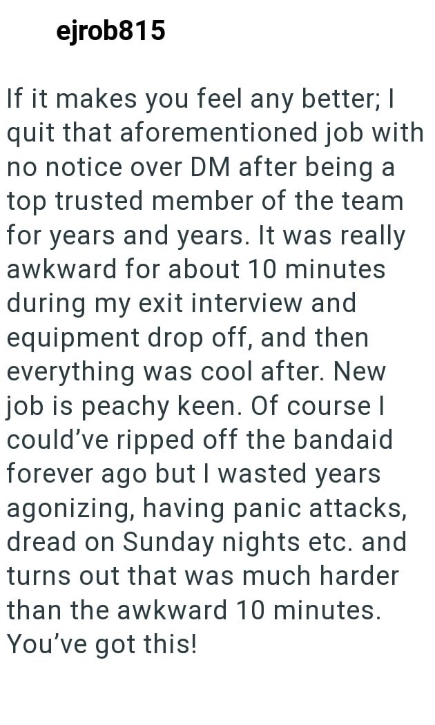 ejrob815 If it makes you feel any better; I quit that aforementioned job with no notice over DM after being a top trusted member of the team for years and years. It was really awkward for about 10 minutes during my exit interview and equipment drop off, and then everything was cool after. New job is peachy keen. Of course | could've ripped off the bandaid forever ago but I wasted years agonizing, having panic attacks, dread on Sunday nights etc. and turns out that was much harder than the awkwar