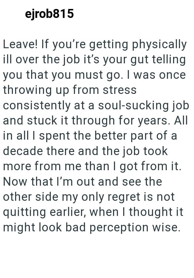 ejrob815 Leave! If you're getting physically ill over the job it's your gut telling you that you must go. I was once throwing up from stress consistently at a soul-sucking job and stuck it through for years. All in all I spent the better part of a decade there and the job took more from me than I got from it. Now that I'm out and see the other side my only regret is not quitting earlier, when I thought it might look bad perception wise.