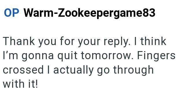 OP Warm-Zookeepergame83 Thank you for your reply. I think I'm gonna quit tomorrow. Fingers crossed I actually go through with it!