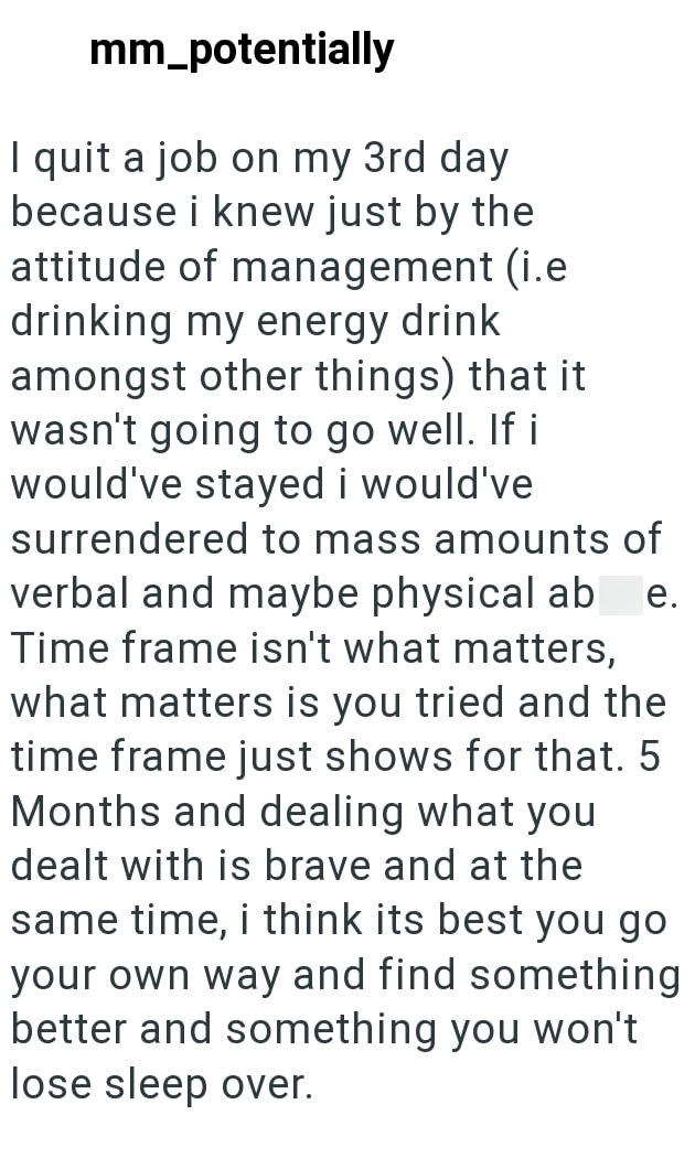 mm_potentially I quit a job on my 3rd day because i knew just by the attitude of management (i.e drinking my energy drink amongst other things) that it wasn't going to go well. If i would've stayed i would've surrendered to mass amounts of verbal and maybe physical ab e. Time frame isn't what matters, what matters is you tried and the time frame just shows for that. 5 Months and dealing what you dealt with is brave and at the same time, i think its best you go your own way and find something bet