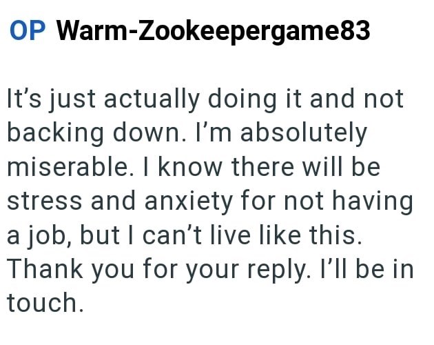 OP Warm-Zookeepergame83 It's just actually doing it and not backing down. I'm absolutely miserable. I know there will be stress and anxiety for not having a job, but I can't live like this. Thank you for your reply. I'll be in touch.