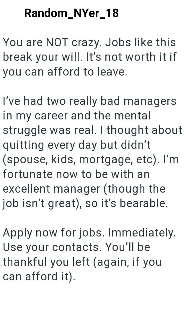 Random_NYer_18 You are NOT crazy. Jobs like this break your will. It's not worth it if you can afford to leave. I've had two really bad managers in my career and the mental struggle was real. I thought about quitting every day but didn't (spouse, kids, mortgage, etc). I'm fortunate now to be with an excellent manager (though the job isn't great), so it's bearable. Apply now for jobs. Immediately. Use your contacts. You'll be thankful you left (again, if you can afford it).