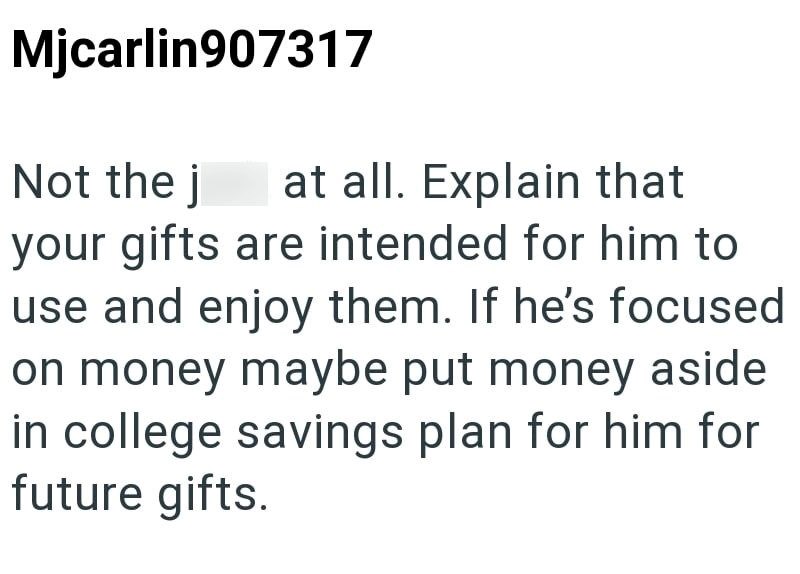 Mjcarlin907317 Not the j at all. Explain that your gifts are intended for him to use and enjoy them. If he's focused on money maybe put money aside in college savings plan for him for future gifts.