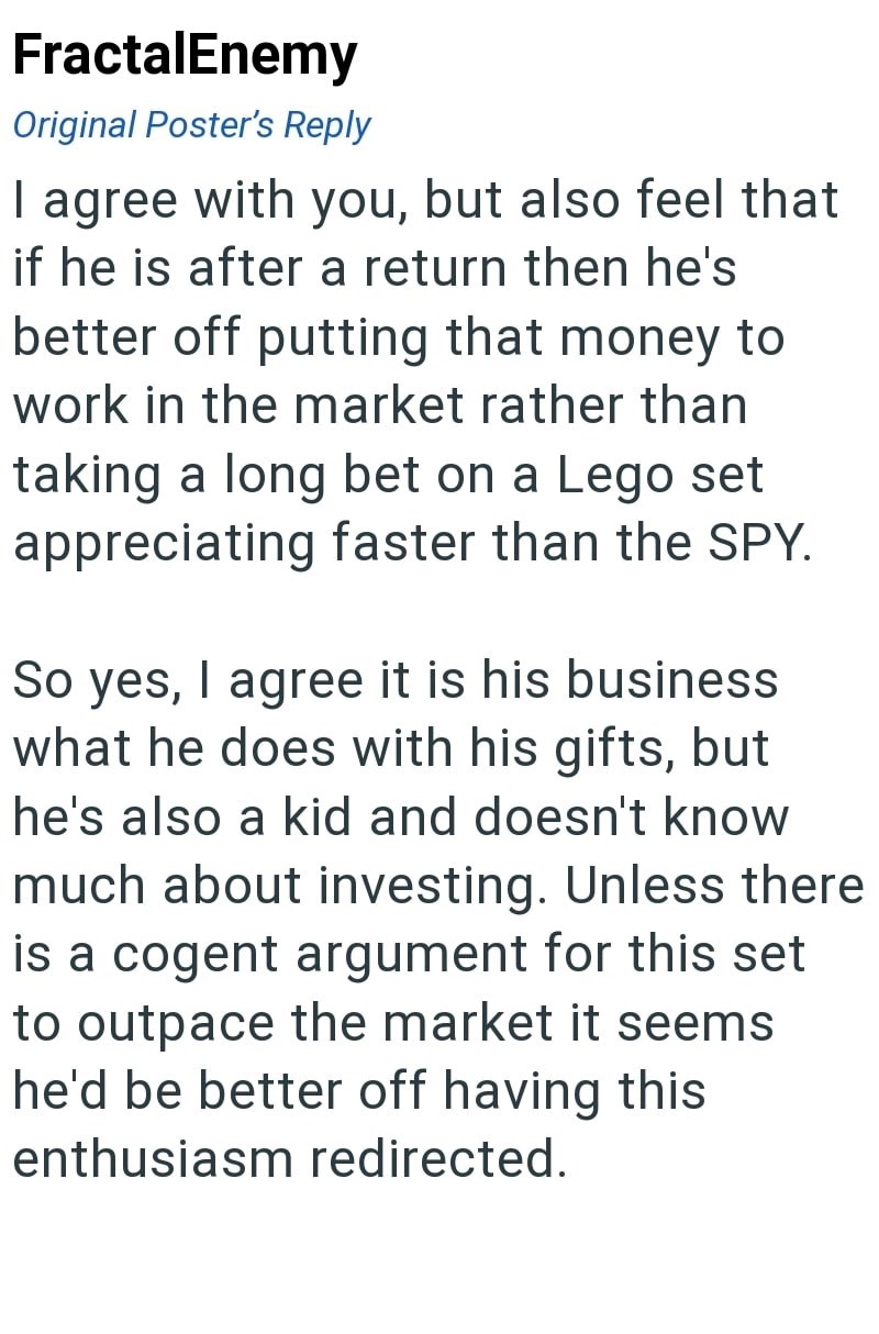 FractalEnemy Original Poster's Reply I agree with you, but also feel that if he is after a return then he's better off putting that money to work in the market rather than taking a long bet on a Lego set appreciating faster than the SPY. So yes, I agree it is his business what he does with his gifts, but he's also a kid and doesn't know much about investing. Unless there is a cogent argument for this set to outpace the market it seems he'd be better off having this enthusiasm redirected.
