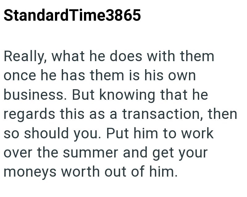 StandardTime3865 Really, what he does with them once he has them is his own business. But knowing that he regards this as a transaction, then so should you. Put him to work over the summer and get your moneys worth out of him.