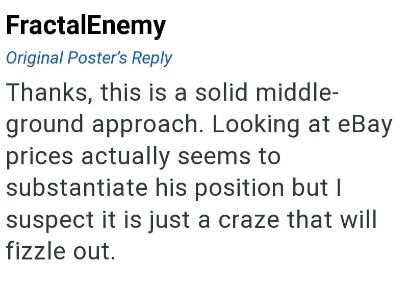 FractalEnemy Original Poster's Reply Thanks, this is a solid middle- ground approach. Looking at eBay prices actually seems to substantiate his position but I suspect it is just a craze that will fizzle out.