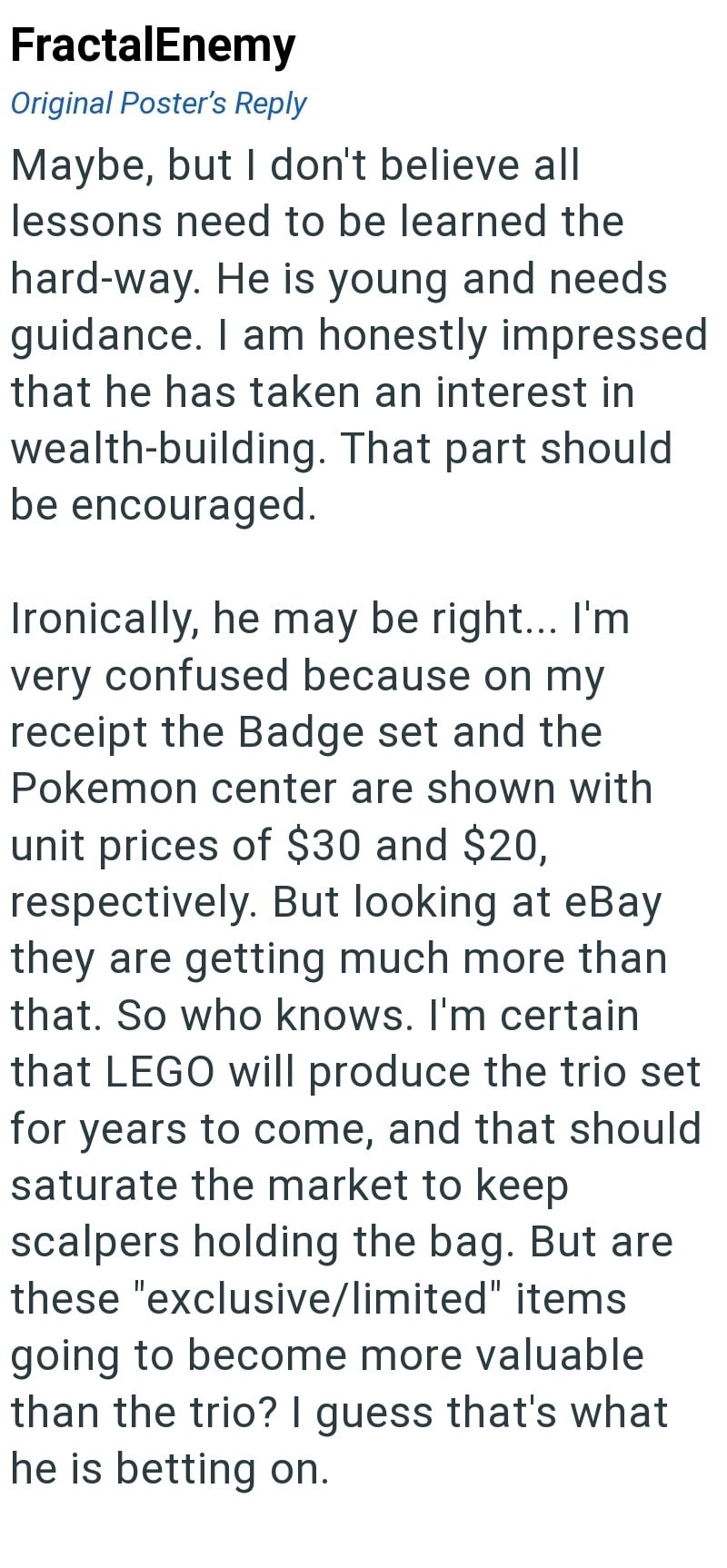 FractalEnemy Original Poster's Reply Maybe, but I don't believe all lessons need to be learned the hard-way. He is young and needs guidance. I am honestly impressed that he has taken an interest in wealth-building. That part should be encouraged. Ironically, he may be right... I'm very confused because on my receipt the Badge set and the Pokemon center are shown with unit prices of $30 and $20, respectively. But looking at eBay they are getting much more than that. So who knows. I'm certain that