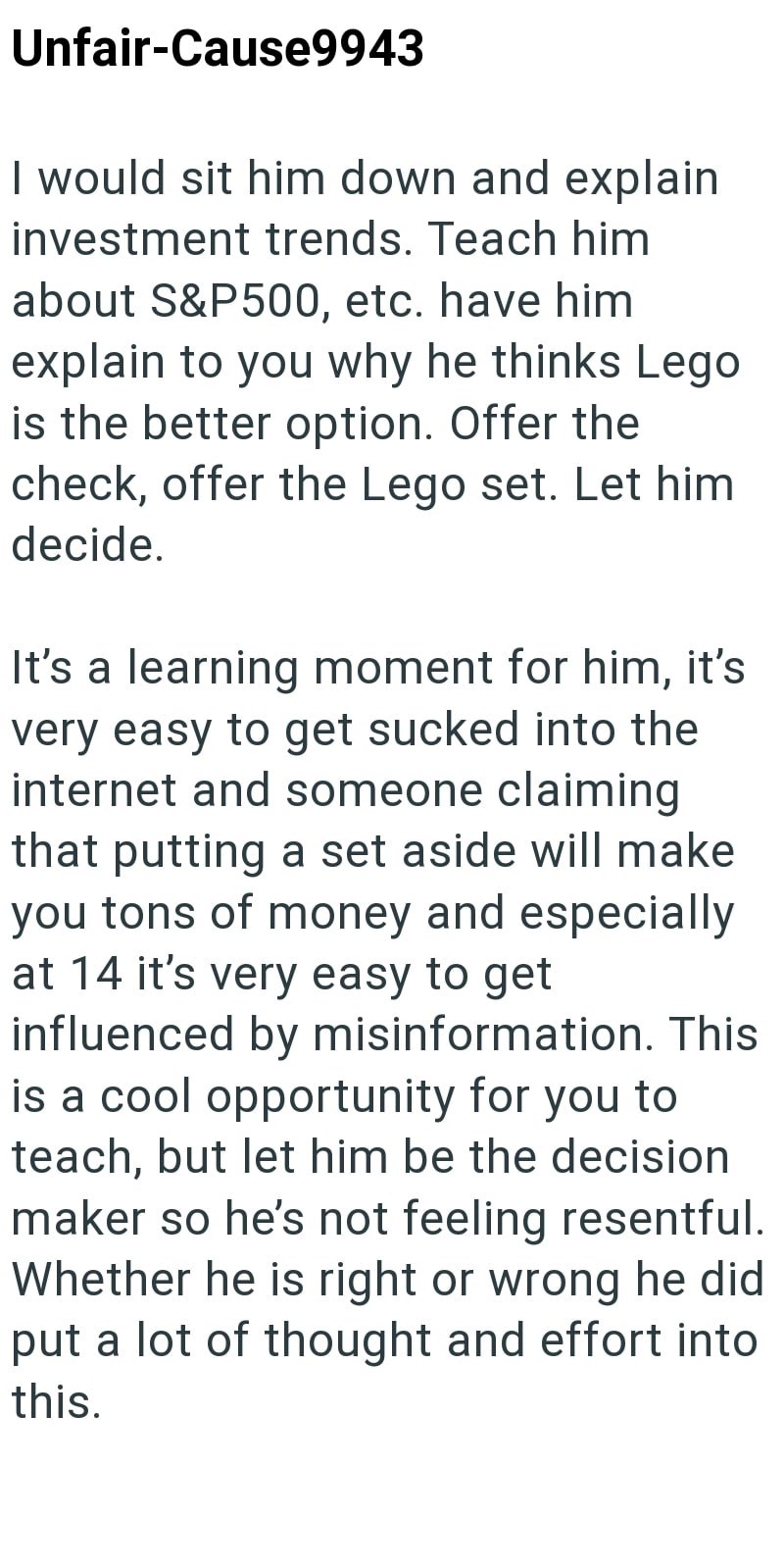 Unfair-Cause9943 I would sit him down and explain investment trends. Teach him about S&P500, etc. have him explain to you why he thinks Lego is the better option. Offer the check, offer the Lego set. Let him decide. It's a learning moment for him, it's very easy to get sucked into the internet and someone claiming that putting a set aside will make you tons of money and especially at 14 it's very easy to get influenced by misinformation. This is a cool opportunity for you to teach, but let him b