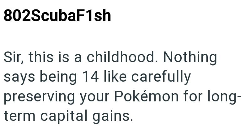 802ScubaF1sh Sir, this is a childhood. Nothing says being 14 like carefully preserving your Pokémon for long- term capital gains.