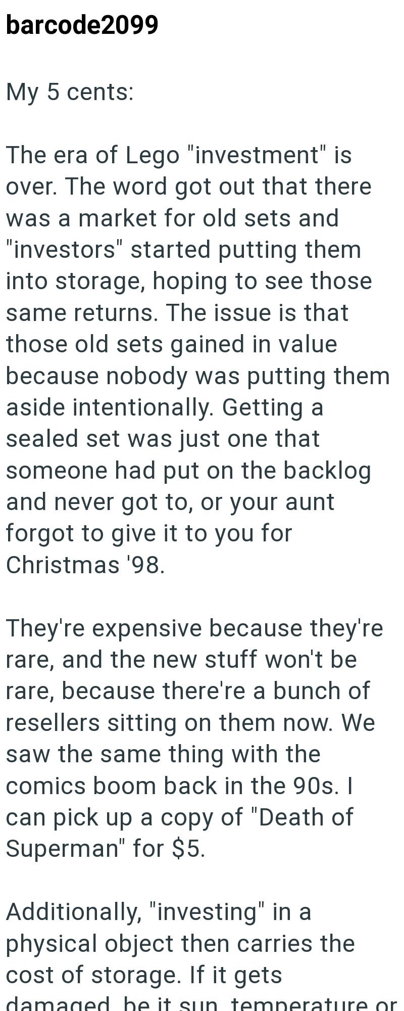 barcode2099 My 5 cents: The era of Lego "investment" is over. The word got out that there was a market for old sets and "investors" started putting them into storage, hoping to see those same returns. The issue is that those old sets gained in value because nobody was putting them aside intentionally. Getting a sealed set was just one that someone had put on the backlog and never got to, or your aunt forgot to give it to you for Christmas '98. They're expensive because they're rare, and the new