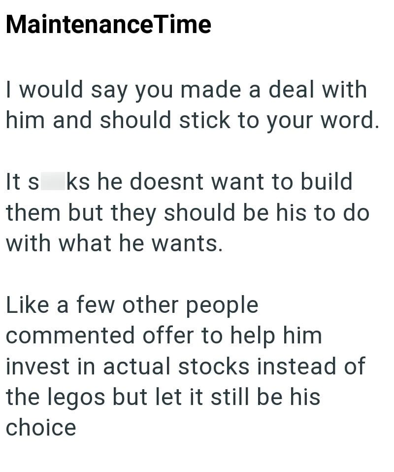 Maintenance Time I would say you made a deal with him and should stick to your word. It s ks he doesnt want to build them but they should be his to do with what he wants. Like a few other people commented offer to help him invest in actual stocks instead of the legos but let it still be his choice
